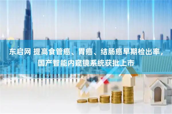 东启网 提高食管癌、胃癌、结肠癌早期检出率，国产智能内窥镜系统获批上市