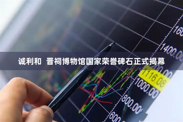 诚利和  晋祠博物馆国家荣誉碑石正式揭幕