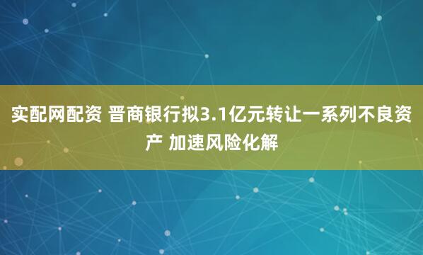 实配网配资 晋商银行拟3.1亿元转让一系列不良资产 加速风险化解
