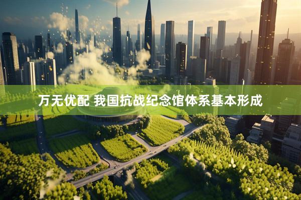 万无优配 我国抗战纪念馆体系基本形成