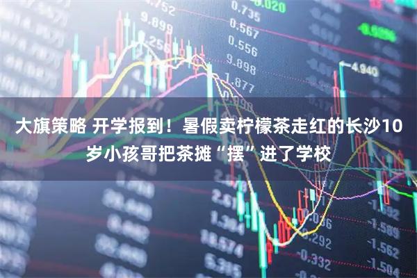 大旗策略 开学报到！暑假卖柠檬茶走红的长沙10岁小孩哥把茶摊“摆”进了学校