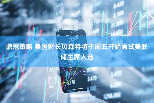 鼎冠策略 美国财长贝森特将于周五开始面试美联储主席人选