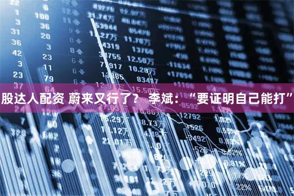 股达人配资 蔚来又行了？ 李斌：“要证明自己能打”