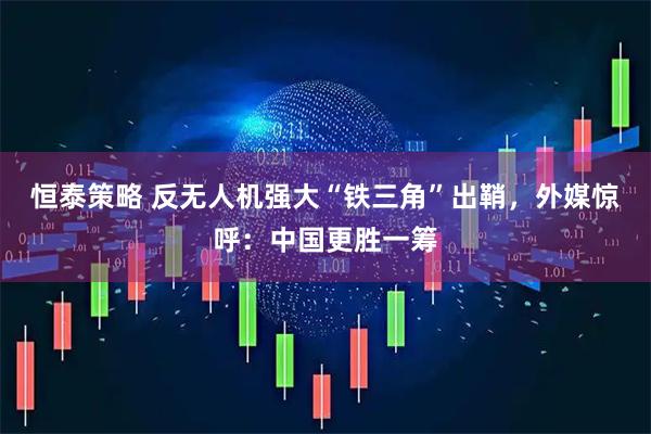 恒泰策略 反无人机强大“铁三角”出鞘，外媒惊呼：中国更胜一筹