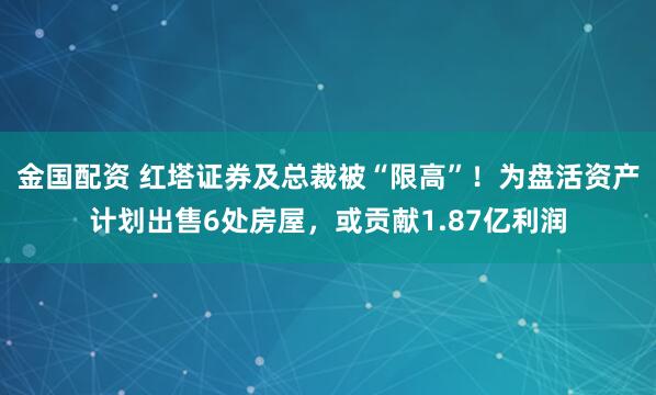 金国配资 红塔证券及总裁被“限高”！为盘活资产计划出售6处房屋，或贡献1.87亿利润