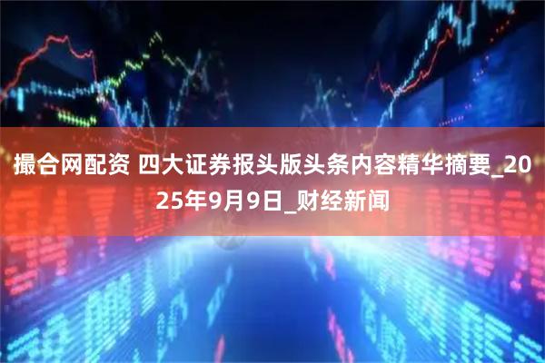 撮合网配资 四大证券报头版头条内容精华摘要_2025年9月9日_财经新闻