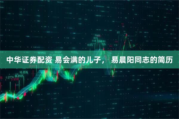 中华证券配资 易会满的儿子， 易晨阳同志的简历