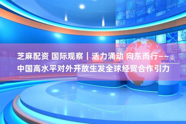 芝麻配资 国际观察｜活力涌动 向东而行——中国高水平对外开放生发全球经贸合作引力