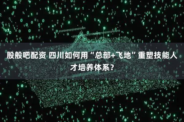 股般吧配资 四川如何用“总部+飞地”重塑技能人才培养体系？