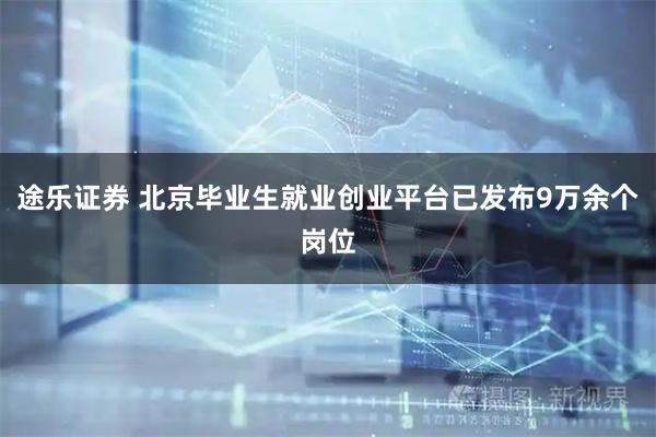 途乐证券 北京毕业生就业创业平台已发布9万余个岗位