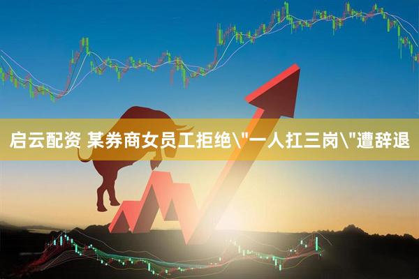 启云配资 某券商女员工拒绝＂一人扛三岗＂遭辞退