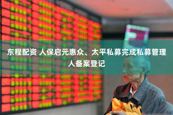 东程配资 人保启元惠众、太平私募完成私募管理人备案登记