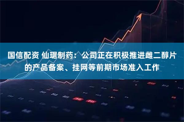 国信配资 仙琚制药：公司正在积极推进雌二醇片的产品备案、挂网等前期市场准入工作