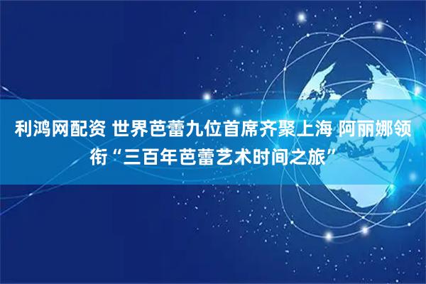 利鸿网配资 世界芭蕾九位首席齐聚上海 阿丽娜领衔“三百年芭蕾艺术时间之旅”