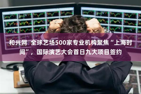 和兴网  全球艺场500家专业机构聚焦“上海时间”，国际演艺大会首日九大项目签约