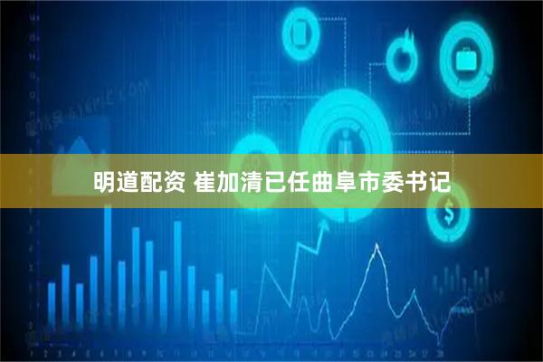 明道配资 崔加清已任曲阜市委书记