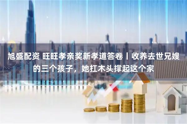 旭盛配资 旺旺孝亲奖新孝道答卷丨收养去世兄嫂的三个孩子，她扛木头撑起这个家