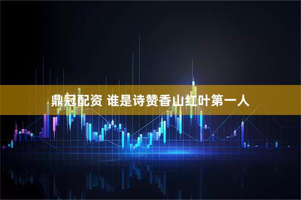 鼎冠配资 谁是诗赞香山红叶第一人