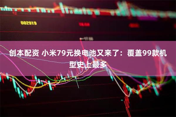 创本配资 小米79元换电池又来了：覆盖99款机型史上最多