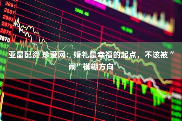 亚晶配资 珍爱网：婚礼是幸福的起点，不该被“闹”模糊方向