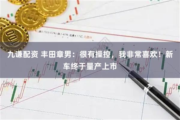 九谦配资 丰田章男：很有操控，我非常喜欢！新车终于量产上市
