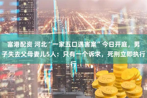 富港配资 河北“一家五口遇害案”今日开庭，男子失去父母妻儿5人：只有一个诉求，死刑立即执行