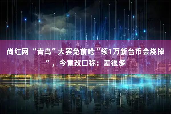 尚红网 “青鸟”大罢免前呛“领1万新台币会烧掉”，今竟改口称：差很多