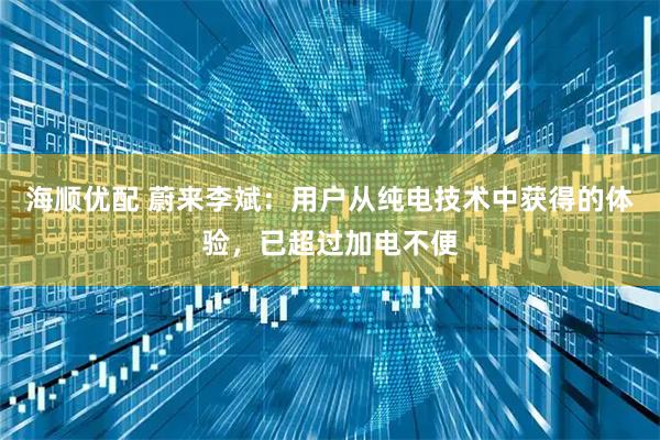 海顺优配 蔚来李斌：用户从纯电技术中获得的体验，已超过加电不便