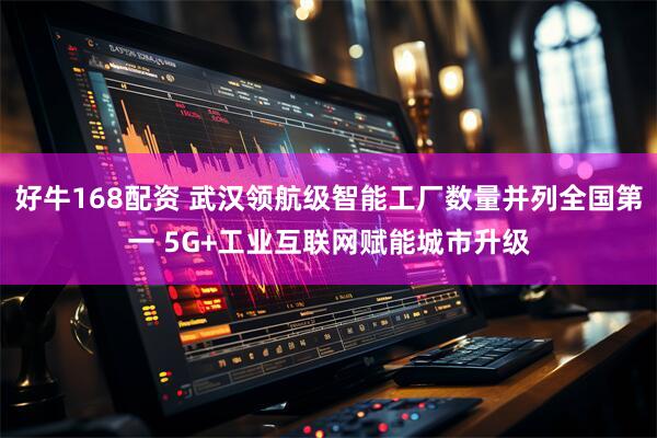 好牛168配资 武汉领航级智能工厂数量并列全国第一 5G+工业互联网赋能城市升级