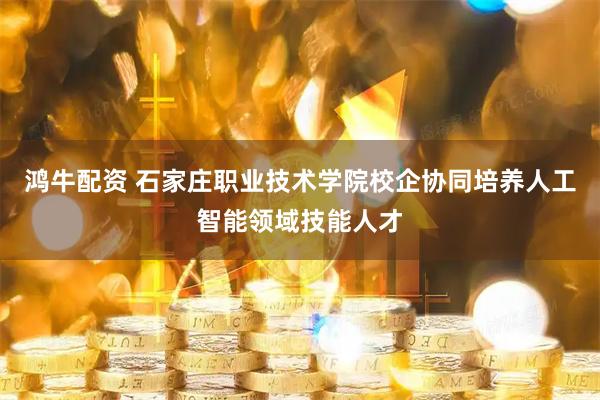 鸿牛配资 石家庄职业技术学院校企协同培养人工智能领域技能人才