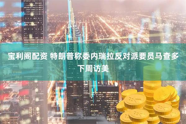 宝利阁配资 特朗普称委内瑞拉反对派要员马查多下周访美
