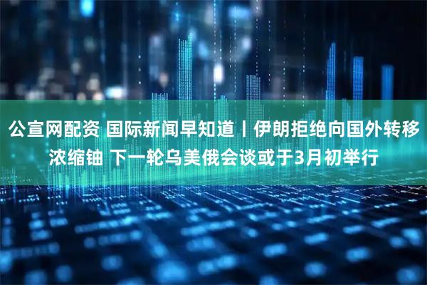 公宣网配资 国际新闻早知道丨伊朗拒绝向国外转移浓缩铀 下一轮乌美俄会谈或于3月初举行