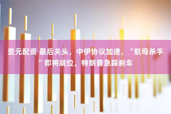 壹元配资 最后关头，中伊协议加速，“航母杀手”即将就位，特朗普急踩刹车