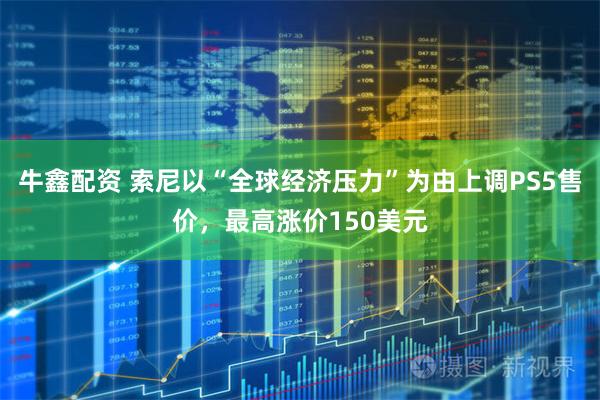 牛鑫配资 索尼以“全球经济压力”为由上调PS5售价，最高涨价150美元