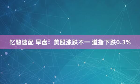忆融速配 早盘：美股涨跌不一 道指下跌0.3%